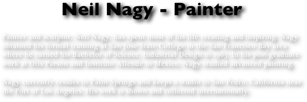 Neil Nagy - Painter

Painter and sculptor, Neil Nagy, has spent most of his life creating and inspiring. Nagy obtained his formal training at San Jose State College in the San Francisco Bay area where he earned his Bachelor of Science, Industrial Design in 1963. In his post-graduate work at Otis Parson and Instituto Allende in Mexico, Nagy studied advanced painting.

Nagy currently resides in Palm Springs and keeps a studio in San Pedro, California near the Port of Los Angeles. His work is shown and collected internationally.